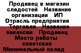 Продавец в магазин сладостей › Название организации ­ ИП › Отрасль предприятия ­ Торговля › Название вакансии ­ Продавец › Место работы ­ 1советская › Минимальный оклад ­ 10 000 › Максимальный оклад ­ 30 000 › Возраст от ­ 18 › Возраст до ­ 50 - Иркутская обл. Работа » Вакансии   